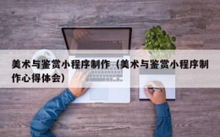 鹤岗美术与鉴赏小程序制作（美术与鉴赏小程序制作心得体会）