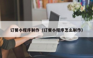 鹤岗订餐小程序制作（订餐小程序怎么制作）